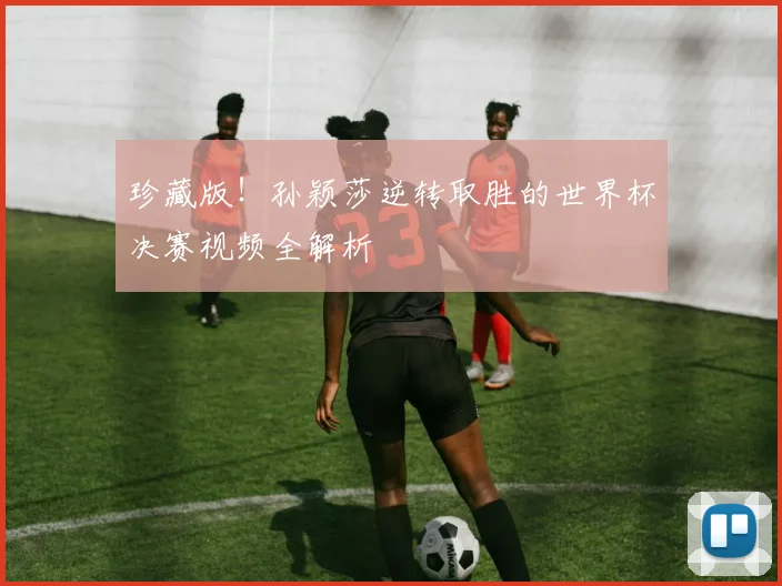 珍藏版！孙颖莎逆转取胜的世界杯决赛视频全解析