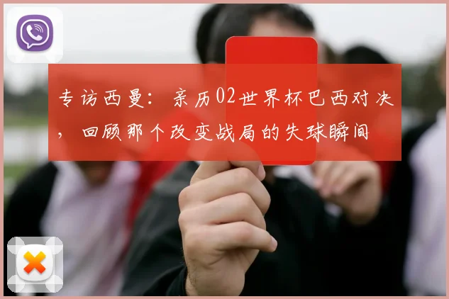 专访西曼：亲历02世界杯巴西对决，回顾那个改变战局的失球瞬间