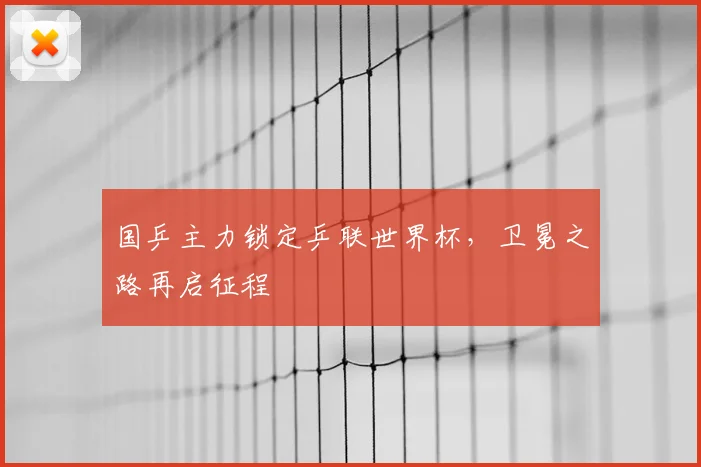 国乒主力锁定乒联世界杯，卫冕之路再启征程