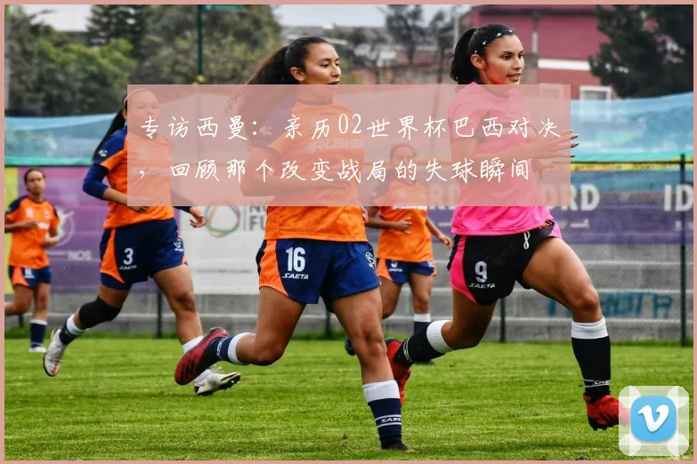 专访西曼：亲历02世界杯巴西对决，回顾那个改变战局的失球瞬间