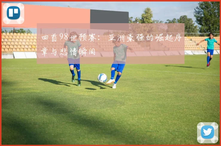 回首98世预赛：亚洲豪强的崛起序章与悲情瞬间