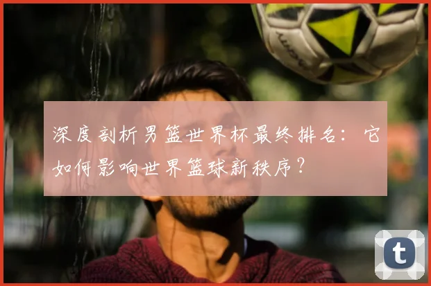深度剖析男篮世界杯最终排名：它如何影响世界篮球新秩序？